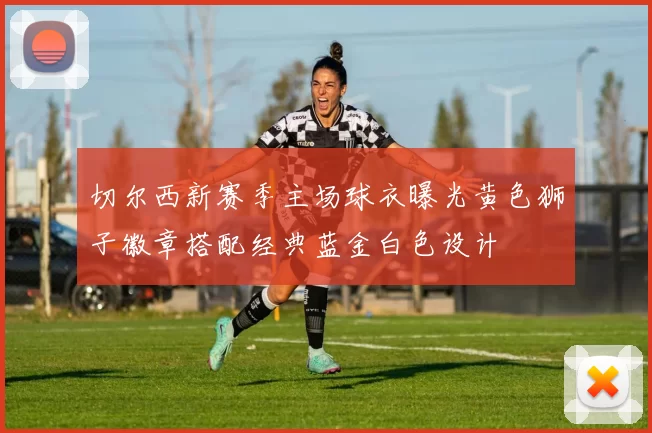 切尔西新赛季主场球衣曝光黄色狮子徽章搭配经典蓝金白色设计
