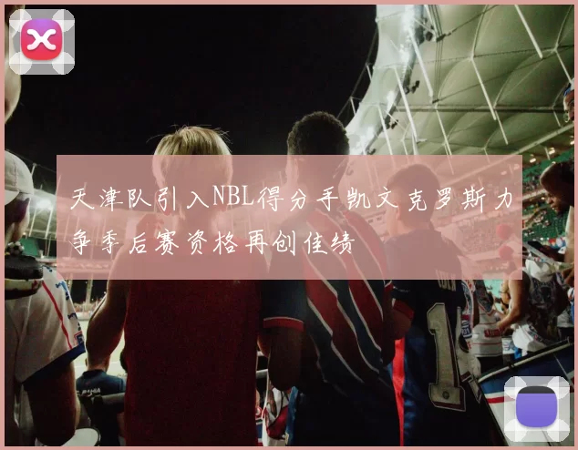 天津队引入NBL得分手凯文克罗斯力争季后赛资格再创佳绩