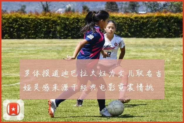罗体报道迪巴拉夫妇为女儿取名吉娅灵感来源于经典电影霓裳情挑