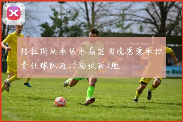 格拉斯纳承认水晶宫困境愿意承担责任球队近15场仅获1胜
