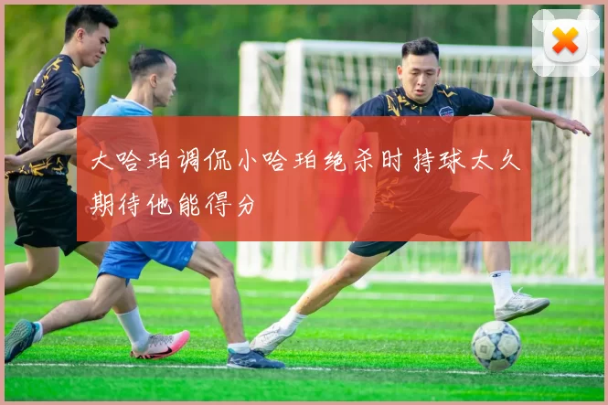 大哈珀调侃小哈珀绝杀时持球太久期待他能得分