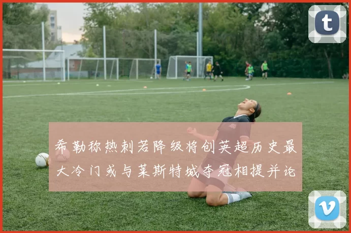 希勒称热刺若降级将创英超历史最大冷门或与莱斯特城夺冠相提并论