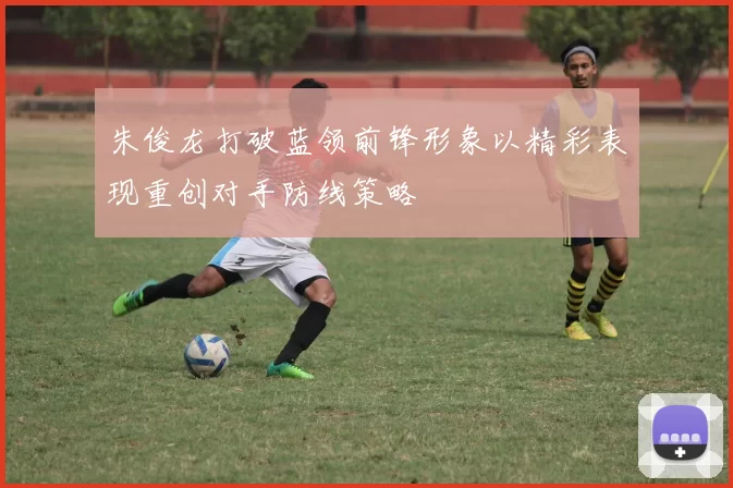 朱俊龙打破蓝领前锋形象以精彩表现重创对手防线策略