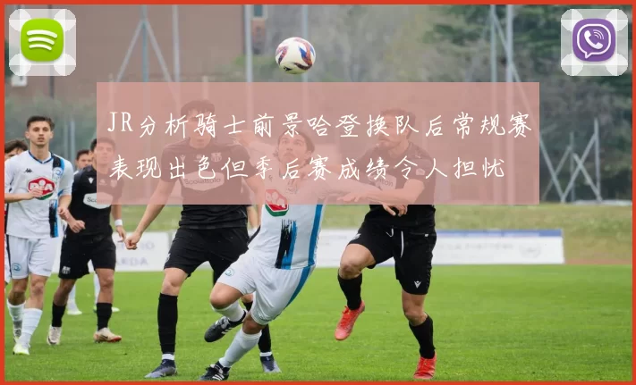 JR分析骑士前景哈登换队后常规赛表现出色但季后赛成绩令人担忧