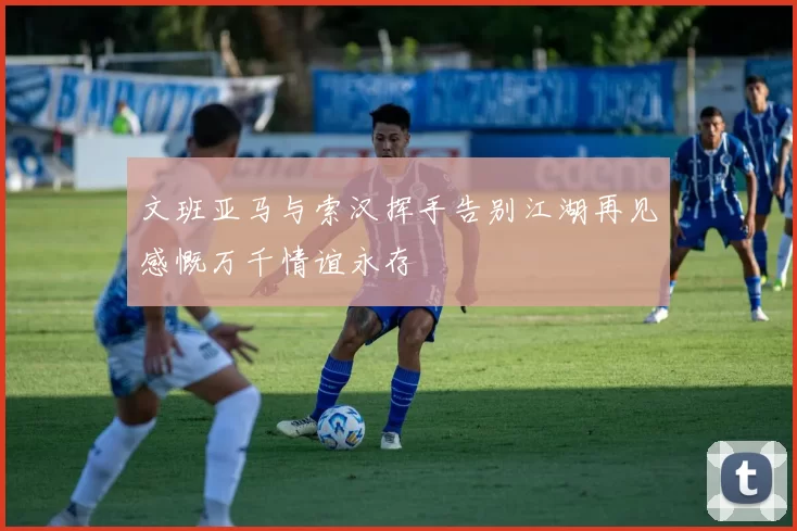 文班亚马与索汉挥手告别江湖再见感慨万千情谊永存
