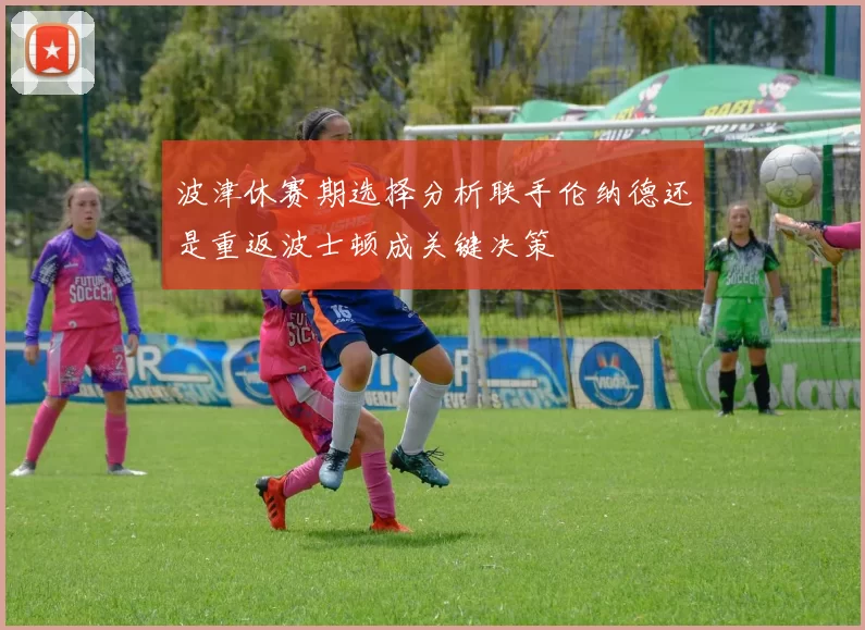 波津休赛期选择分析联手伦纳德还是重返波士顿成关键决策