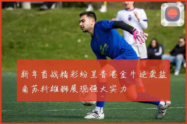 新年首战精彩纷呈香港金牛逆袭盐南苏科雄狮展现强大实力