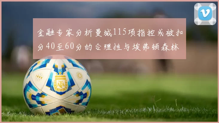金融专家分析曼城115项指控或被扣分40至60分的合理性与埃弗顿森林案例对比