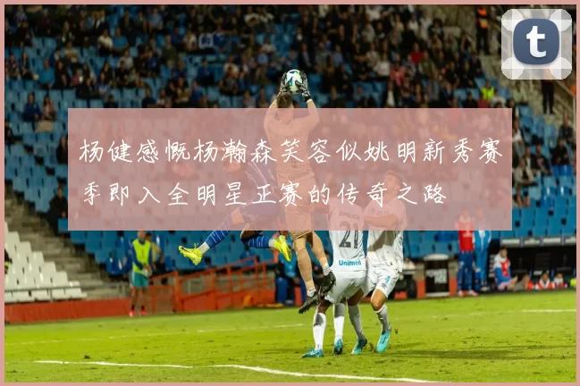 杨健感慨杨瀚森笑容似姚明新秀赛季即入全明星正赛的传奇之路