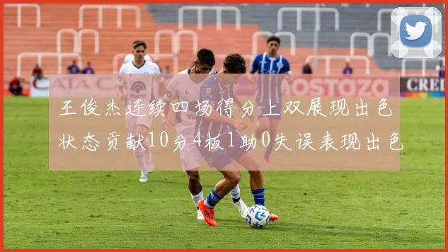 王俊杰连续四场得分上双展现出色状态贡献10分4板1助0失误表现出色