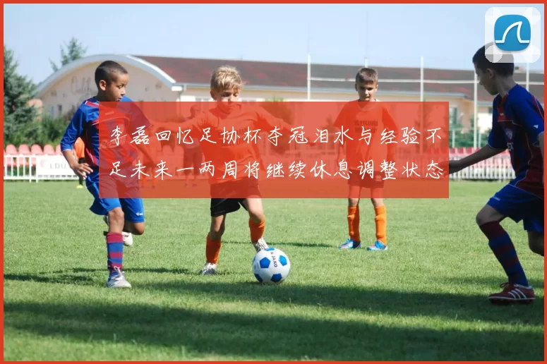 李磊回忆足协杯夺冠泪水与经验不足未来一两周将继续休息调整状态