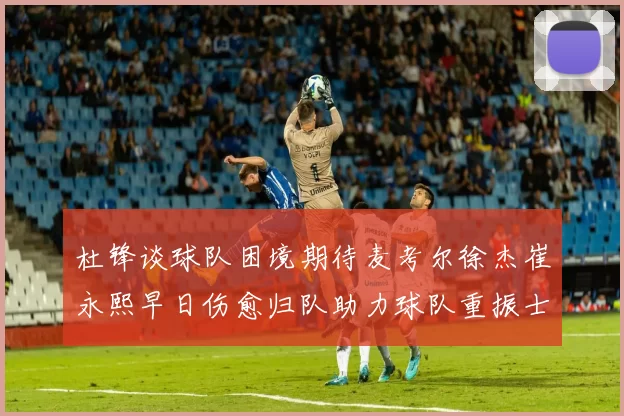 杜锋谈球队困境期待麦考尔徐杰崔永熙早日伤愈归队助力球队重振士气