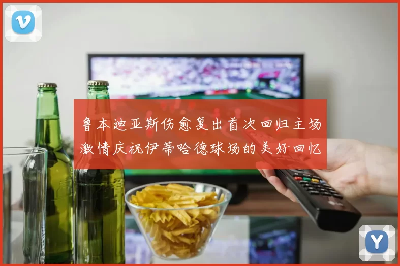 鲁本迪亚斯伤愈复出首次回归主场激情庆祝伊蒂哈德球场的美好回忆