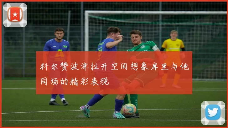 科尔赞波津拉开空间想象库里与他同场的精彩表现
