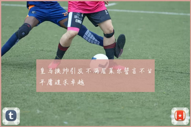 皇马换帅引发不满居莱尔誓言不甘平庸追求卓越