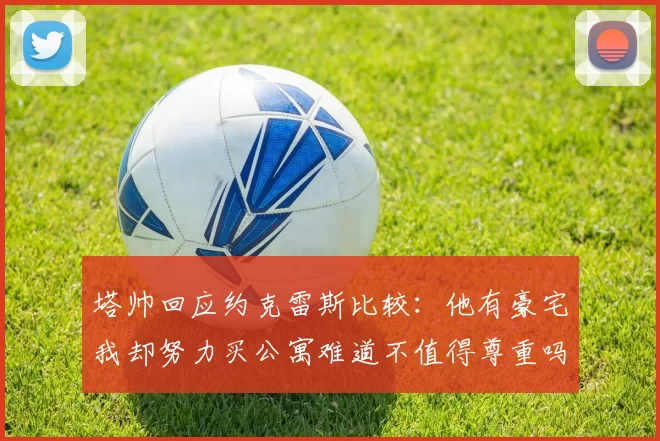 塔帅回应约克雷斯比较：他有豪宅我却努力买公寓难道不值得尊重吗