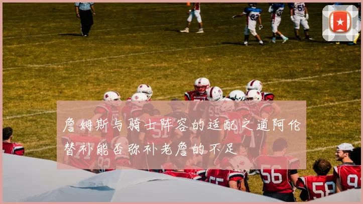 詹姆斯与骑士阵容的适配之道阿伦替补能否弥补老詹的不足