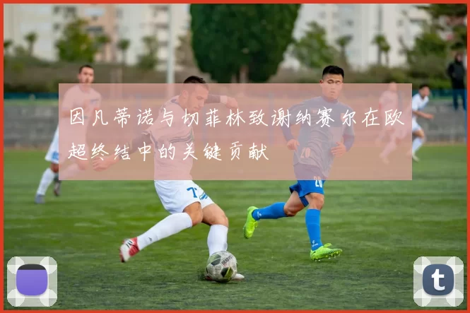 因凡蒂诺与切菲林致谢纳赛尔在欧超终结中的关键贡献