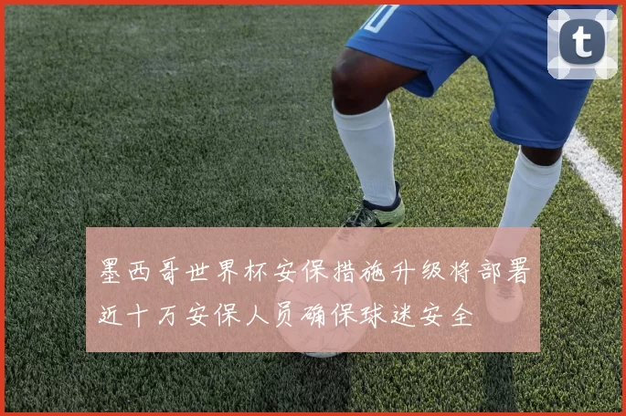 墨西哥世界杯安保措施升级将部署近十万安保人员确保球迷安全