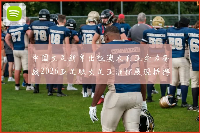 中国女足新年出征澳大利亚全力备战2026亚足联女足亚洲杯展现拼搏精神